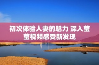 初次体验人妻的魅力 深入莹莹视频感受新发现