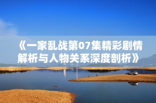 《一家乱战第07集精彩剧情解析与人物关系深度剖析》