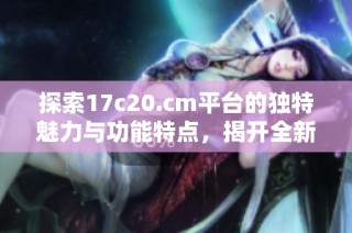 探索17c20.cm平台的独特魅力与功能特点，揭开全新网络体验的面纱