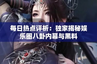 每日热点评析：独家揭秘娱乐圈八卦内幕与黑料