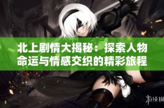 北上剧情大揭秘：探索人物命运与情感交织的精彩旅程