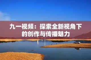 九一视频：探索全新视角下的创作与传播魅力