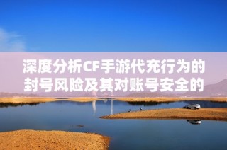 深度分析CF手游代充行为的封号风险及其对账号安全的隐患解读