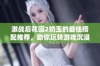 激战后花园2奶玉的最佳搭配推荐，助你玩转游戏沉浸体验