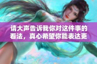 请大声告诉我你对这件事的看法，真心希望你能表达更多的感受