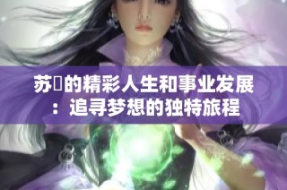 苏玥的精彩人生和事业发展：追寻梦想的独特旅程