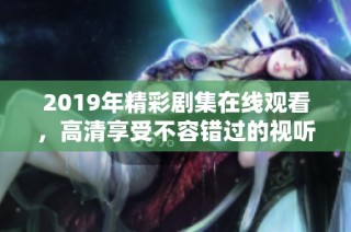 2019年精彩剧集在线观看，高清享受不容错过的视听盛宴