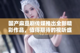国产麻豆剧传媒推出全新精彩作品，值得期待的视听盛宴