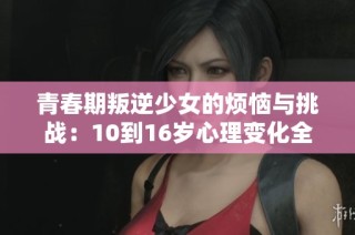 青春期叛逆少女的烦恼与挑战：10到16岁心理变化全解析