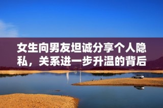 女生向男友坦诚分享个人隐私，关系进一步升温的背后故事