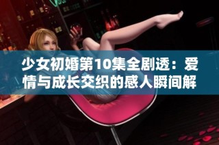 少女初婚第10集全剧透：爱情与成长交织的感人瞬间解析