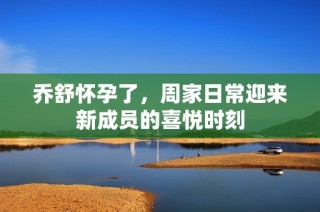 乔舒怀孕了，周家日常迎来新成员的喜悦时刻