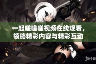 一起嗟嗟嗟视频在线观看，领略精彩内容与精彩互动