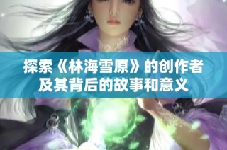 探索《林海雪原》的创作者及其背后的故事和意义