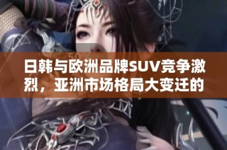 日韩与欧洲品牌SUV竞争激烈，亚洲市场格局大变迁的背后故事