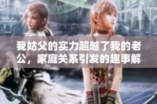 我姑父的实力超越了我的老公，家庭关系引发的趣事解析