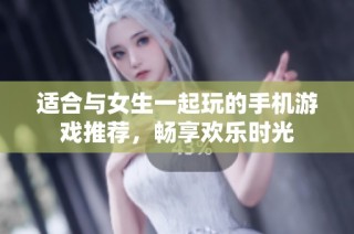 适合与女生一起玩的手机游戏推荐，畅享欢乐时光
