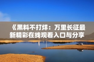《黑料不打烊：万里长征最新精彩在线观看入口与分享》
