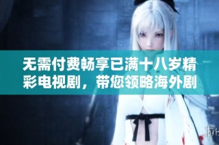 无需付费畅享已满十八岁精彩电视剧，带您领略海外剧集新魅力