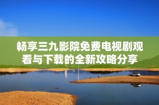畅享三九影院免费电视剧观看与下载的全新攻略分享