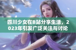四川少女在B站分享生活，2023年引发广泛关注与讨论