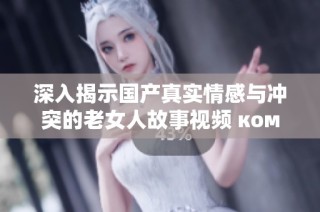 深入揭示国产真实情感与冲突的老女人故事视频 ком