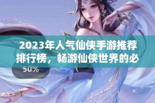2023年人气仙侠手游推荐排行榜，畅游仙侠世界的必玩游戏合集