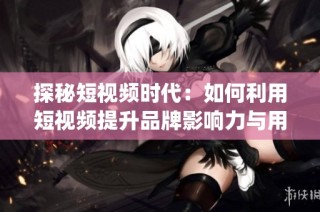 探秘短视频时代：如何利用短视频提升品牌影响力与用户 engagement