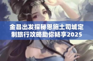 金昌出发探秘恩施土司城定制旅行攻略助你畅享2025度假旅游新体验