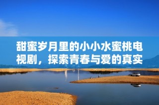 甜蜜岁月里的小小水蜜桃电视剧，探索青春与爱的真实故事