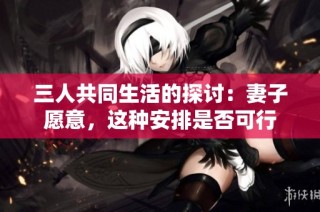 三人共同生活的探讨：妻子愿意，这种安排是否可行