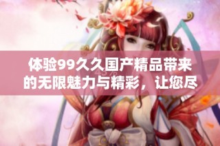 体验99久久国产精品带来的无限魅力与精彩，让您尽享无尽乐趣与放松时光