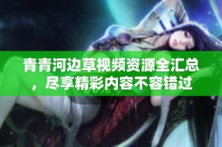 青青河边草视频资源全汇总，尽享精彩内容不容错过