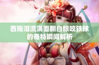 西施泪流满面翻白眼咬铁球的奇特瞬间解析