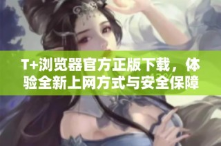 T+浏览器官方正版下载，体验全新上网方式与安全保障