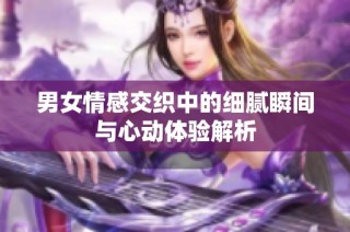 男女情感交织中的细腻瞬间与心动体验解析