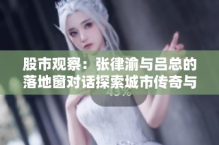 股市观察：张律渝与吕总的落地窗对话探索城市传奇与商业未来