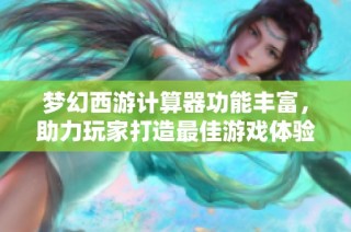 梦幻西游计算器功能丰富，助力玩家打造最佳游戏体验与策略优化