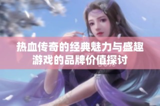 热血传奇的经典魅力与盛趣游戏的品牌价值探讨