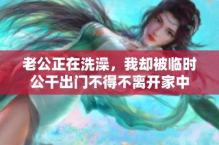 老公正在洗澡，我却被临时公干出门不得不离开家中