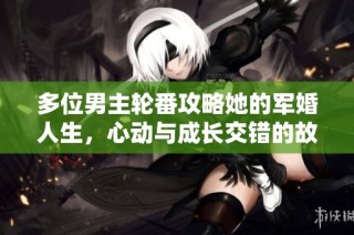 多位男主轮番攻略她的军婚人生，心动与成长交错的故事