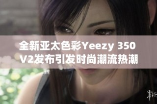 全新亚太色彩Yeezy 350 V2发布引发时尚潮流热潮