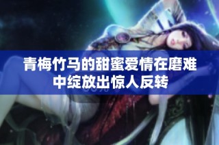 青梅竹马的甜蜜爱情在磨难中绽放出惊人反转