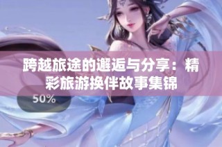 跨越旅途的邂逅与分享：精彩旅游换伴故事集锦