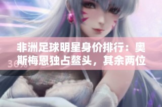 非洲足球明星身价排行：奥斯梅恩独占鳌头，其余两位同样实力不凡