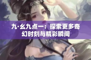 九·幺九点一：探索更多奇幻时刻与精彩瞬间