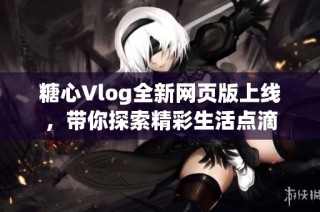 糖心Vlog全新网页版上线，带你探索精彩生活点滴
