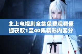 北上电视剧全集免费观看便捷获取1至40集精彩内容分享