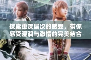 探索更深层次的感受，带你感受湿润与激情的完美结合