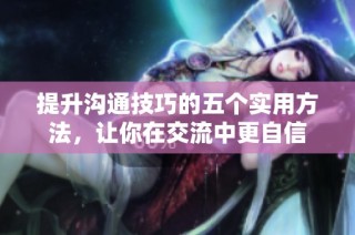 提升沟通技巧的五个实用方法，让你在交流中更自信